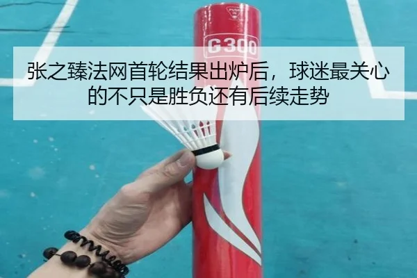 张之臻法网首轮结果出炉后，球迷最关心的不只是胜负还有后续走势