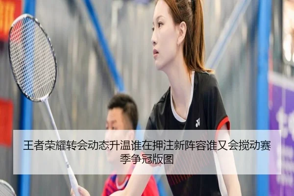 王者荣耀转会动态升温谁在押注新阵容谁又会搅动赛季争冠版图